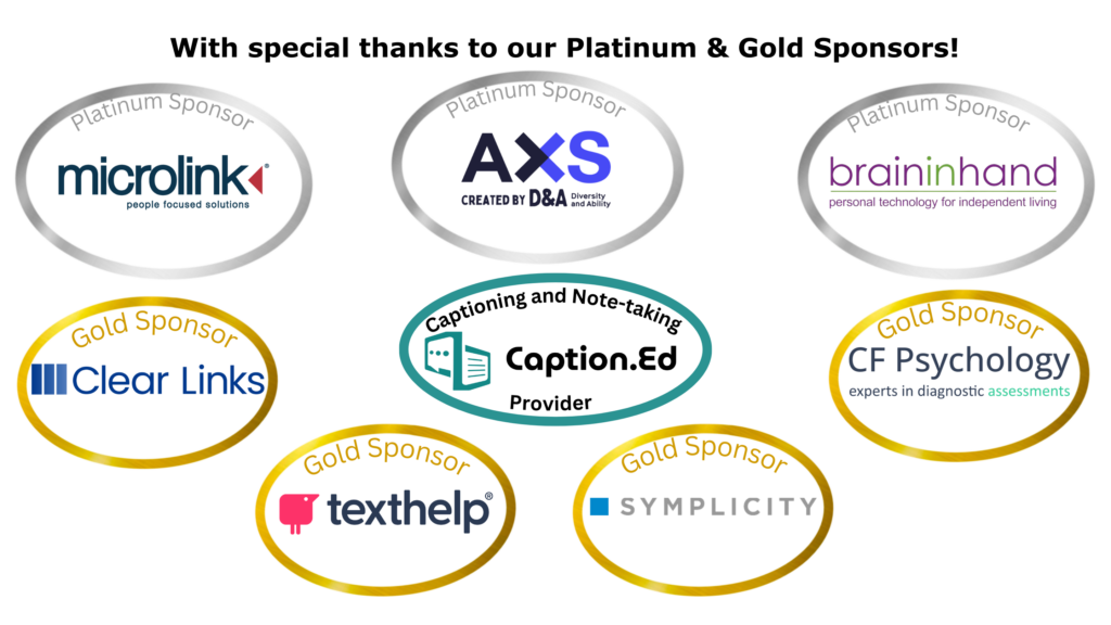 NADP Sponsorship Image - Platinum Sponsors Brain in Hand, AXS by Diversity and Ability, Microlink, Captioning and Notetaking provider: Caption.Ed.
Gold sponsors: Symplicity, Clear Links, Texthelp and CF Psychology.